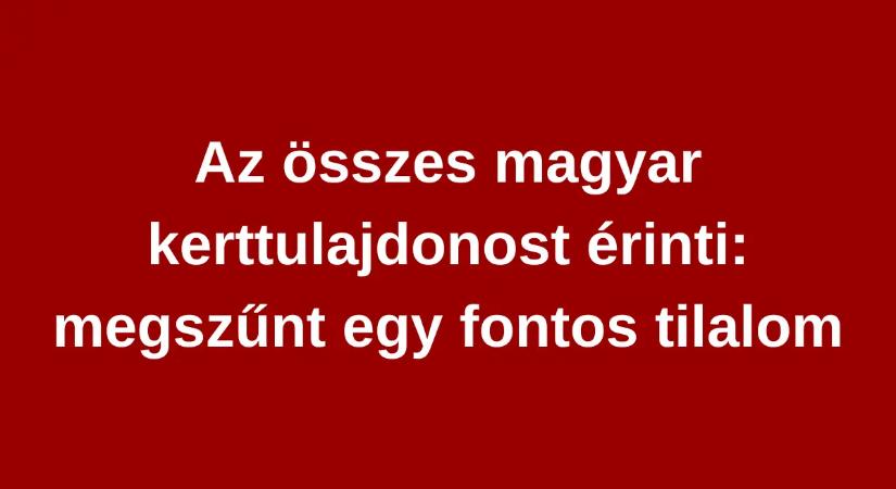 Az összes magyar kerttulajdonost érinti: megszűnt egy fontos tilalom, ráadásul április 1-től már életbe is lépett