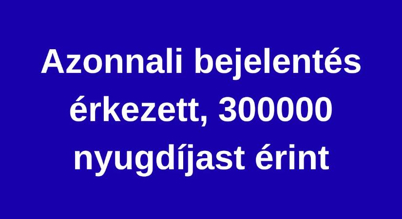 Azonnali bejelentés érkezett, 300000 nyugdíjast érint